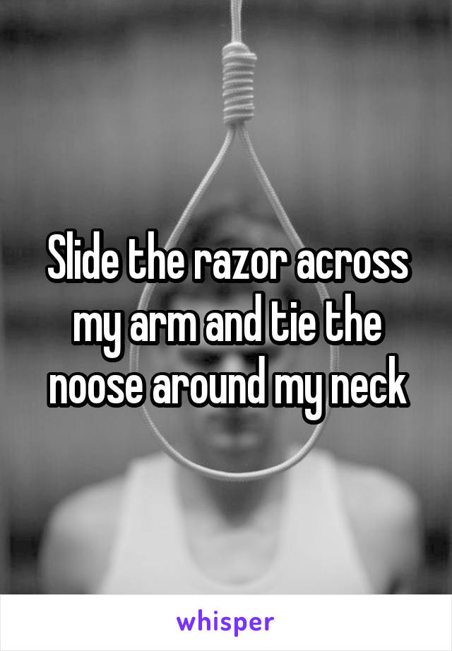 Slide the razor across my arm and tie the noose around my neck
