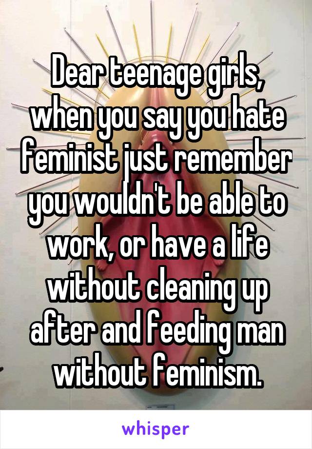 Dear teenage girls, when you say you hate feminist just remember you wouldn't be able to work, or have a life without cleaning up after and feeding man without feminism.