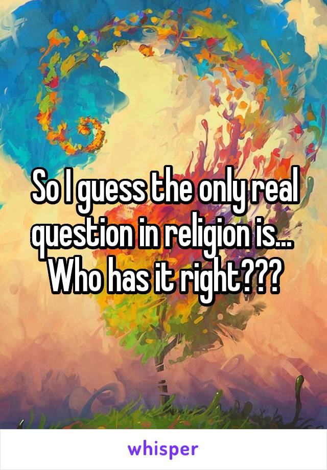 So I guess the only real question in religion is... 
Who has it right???