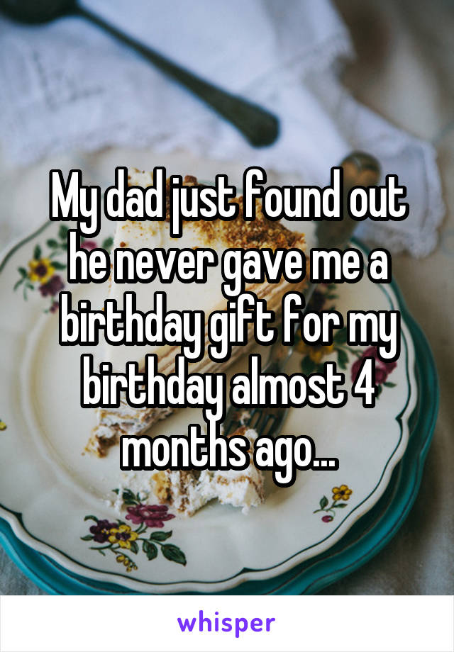My dad just found out he never gave me a birthday gift for my birthday almost 4 months ago...