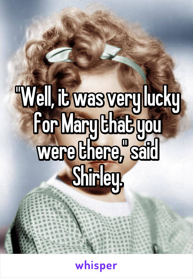 "Well, it was very lucky for Mary that you were there," said Shirley.