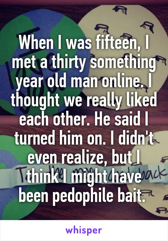 When I was fifteen, I met a thirty something year old man online. I thought we really liked each other. He said I turned him on. I didn't even realize, but I think I might have been pedophile bait. 