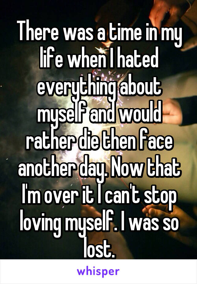There was a time in my life when I hated everything about myself and would rather die then face another day. Now that I'm over it I can't stop loving myself. I was so lost.