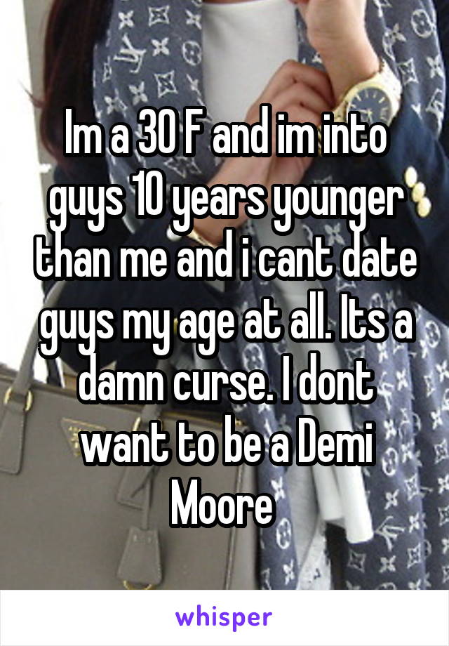 Im a 30 F and im into guys 10 years younger than me and i cant date guys my age at all. Its a damn curse. I dont want to be a Demi Moore 