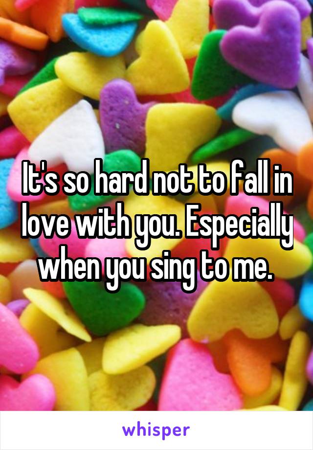 It's so hard not to fall in love with you. Especially when you sing to me. 