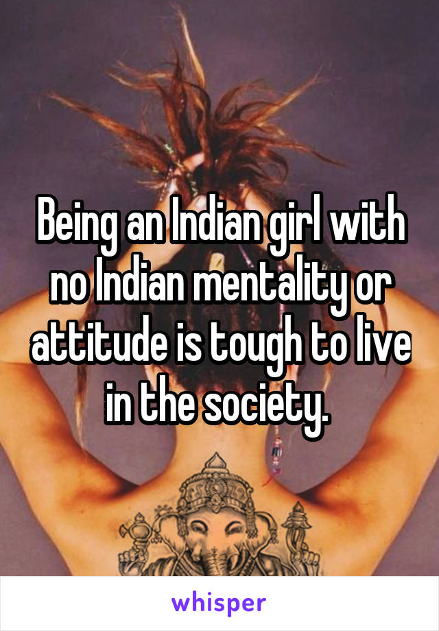 Being an Indian girl with no Indian mentality or attitude is tough to live in the society. 