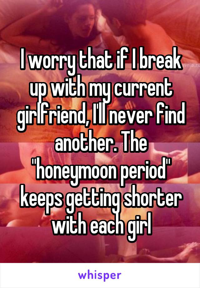 I worry that if I break up with my current girlfriend, I'll never find another. The "honeymoon period" keeps getting shorter with each girl