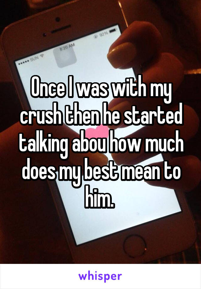 Once I was with my crush then he started talking abou how much does my best mean to him. 