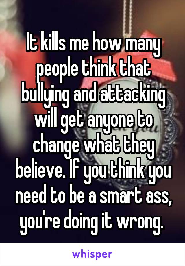 It kills me how many people think that bullying and attacking will get anyone to change what they believe. If you think you need to be a smart ass, you're doing it wrong. 