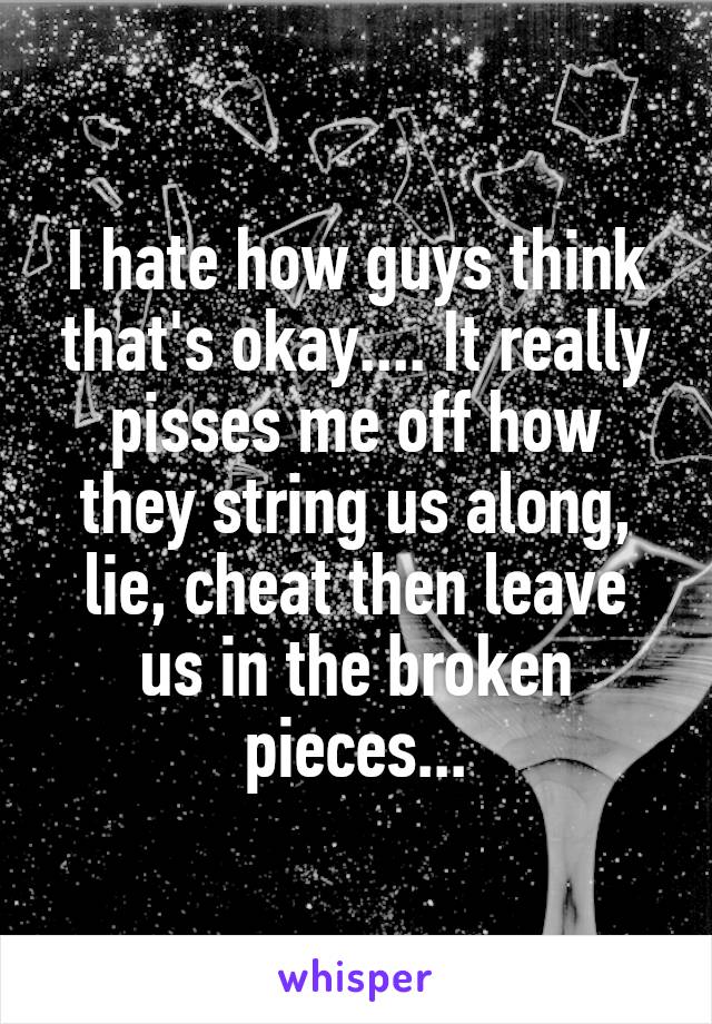 I hate how guys think that's okay.... It really pisses me off how they string us along, lie, cheat then leave us in the broken pieces...