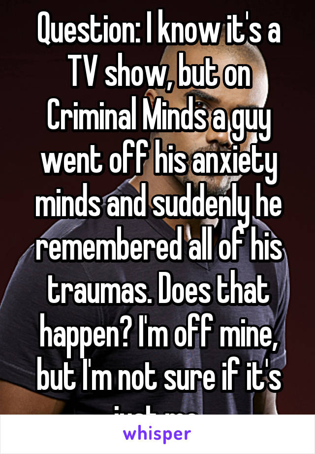 Question: I know it's a TV show, but on Criminal Minds a guy went off his anxiety minds and suddenly he remembered all of his traumas. Does that happen? I'm off mine, but I'm not sure if it's just me.