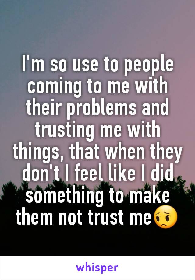 I'm so use to people coming to me with their problems and trusting me with things, that when they don't I feel like I did something to make them not trust me😔