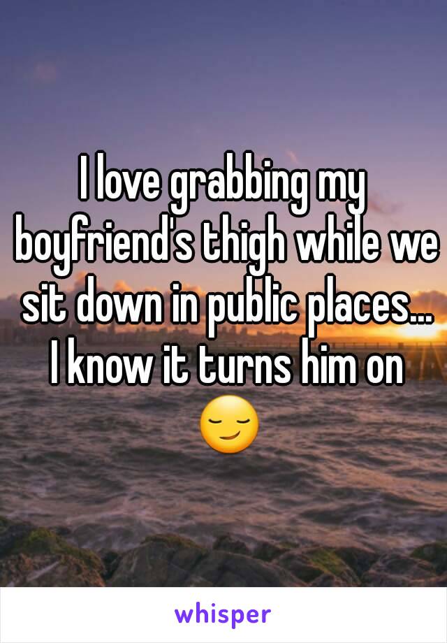 I love grabbing my boyfriend's thigh while we sit down in public places... I know it turns him on 😏