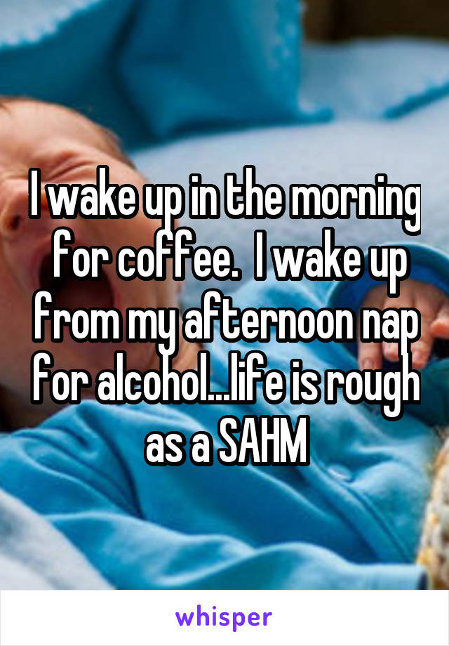 I wake up in the morning  for coffee.  I wake up from my afternoon nap for alcohol...life is rough as a SAHM