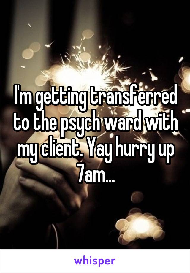 I'm getting transferred to the psych ward with my client. Yay hurry up 7am...
