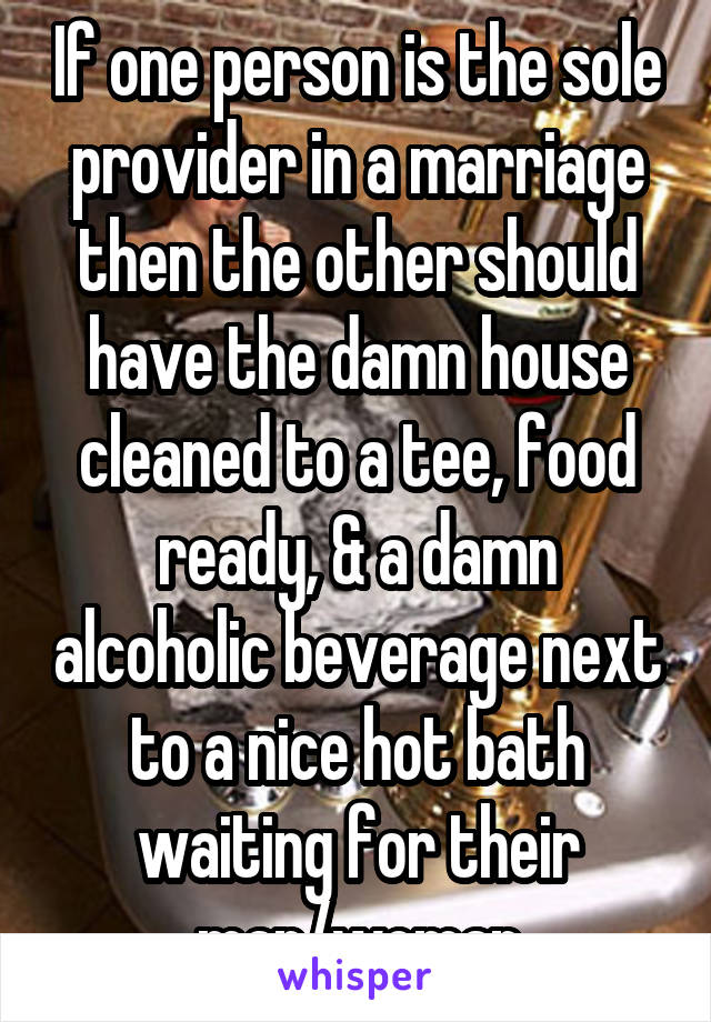 If one person is the sole provider in a marriage then the other should have the damn house cleaned to a tee, food ready, & a damn alcoholic beverage next to a nice hot bath waiting for their man/woman