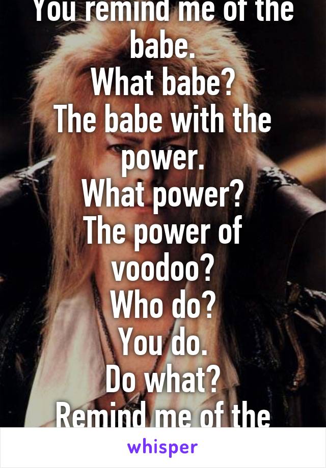 You remind me of the babe.
What babe?
The babe with the power.
What power?
The power of voodoo?
Who do?
You do.
Do what?
Remind me of the babe.