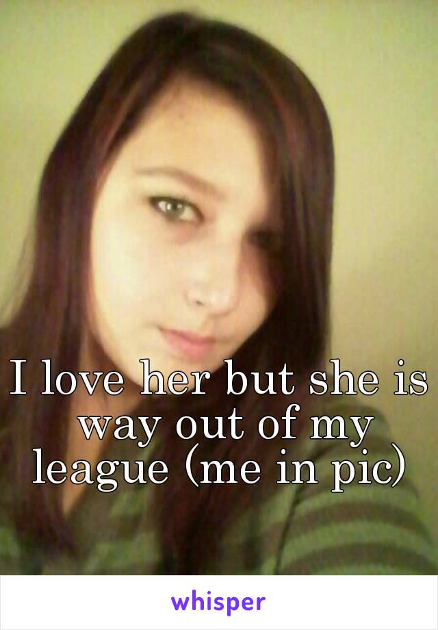 I love her but she is way out of my league (me in pic) 