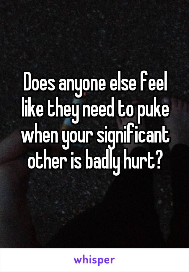 Does anyone else feel like they need to puke when your significant other is badly hurt?
