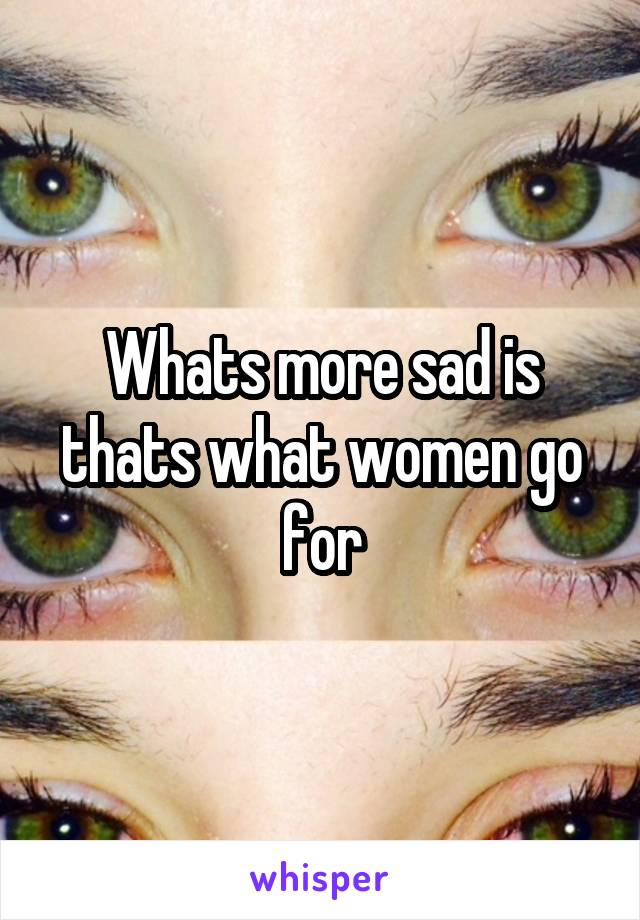 Whats more sad is thats what women go for