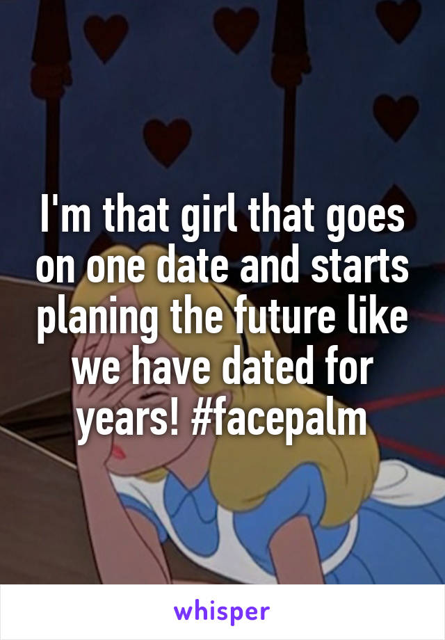 I'm that girl that goes on one date and starts planing the future like we have dated for years! #facepalm