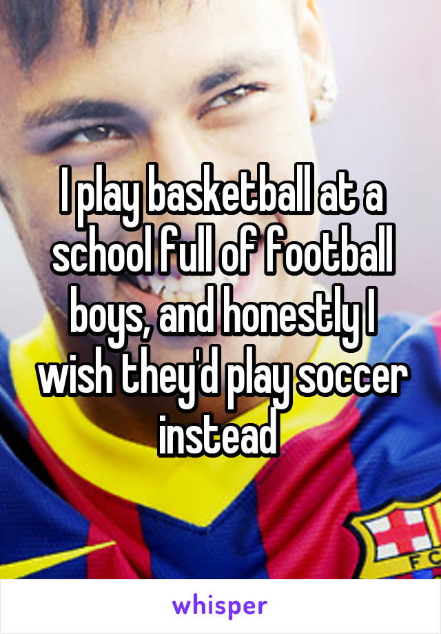 I play basketball at a school full of football boys, and honestly I wish they'd play soccer instead 
