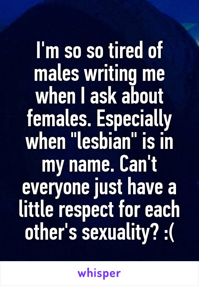 I'm so so tired of males writing me when I ask about females. Especially when "lesbian" is in my name. Can't everyone just have a little respect for each other's sexuality? :(