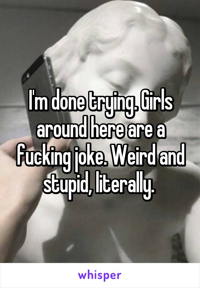 I'm done trying. Girls around here are a fucking joke. Weird and stupid, literally. 