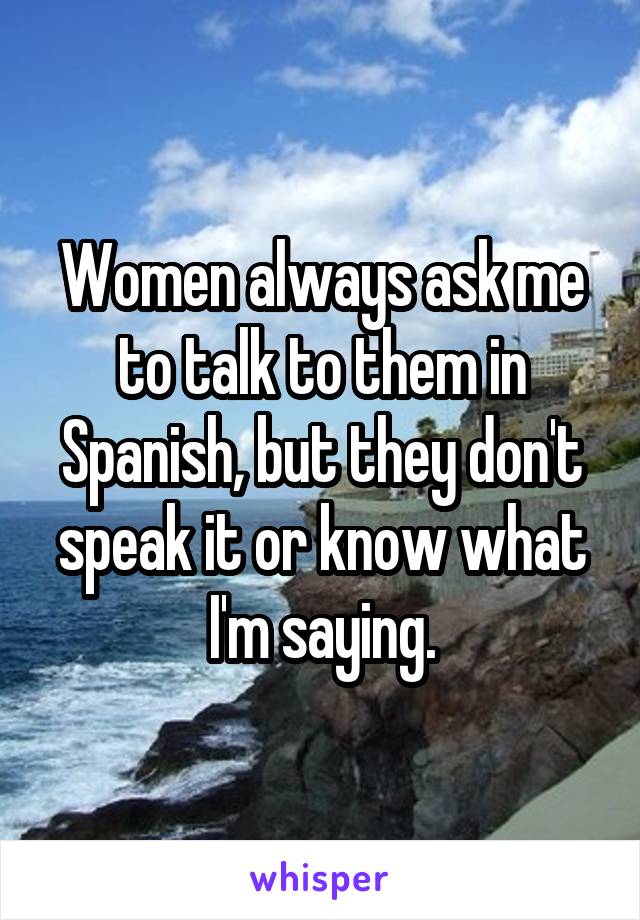 Women always ask me to talk to them in Spanish, but they don't speak it or know what I'm saying.