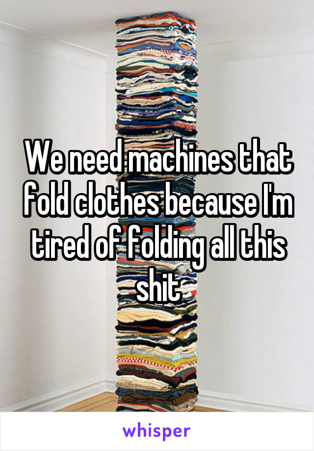 We need machines that fold clothes because I'm tired of folding all this shit