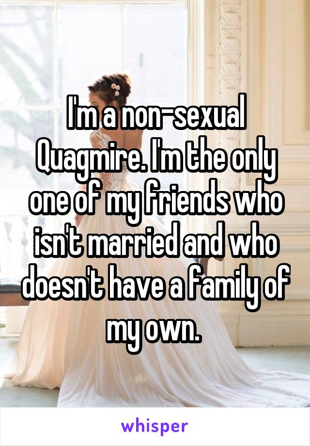 I'm a non-sexual Quagmire. I'm the only one of my friends who isn't married and who doesn't have a family of my own. 