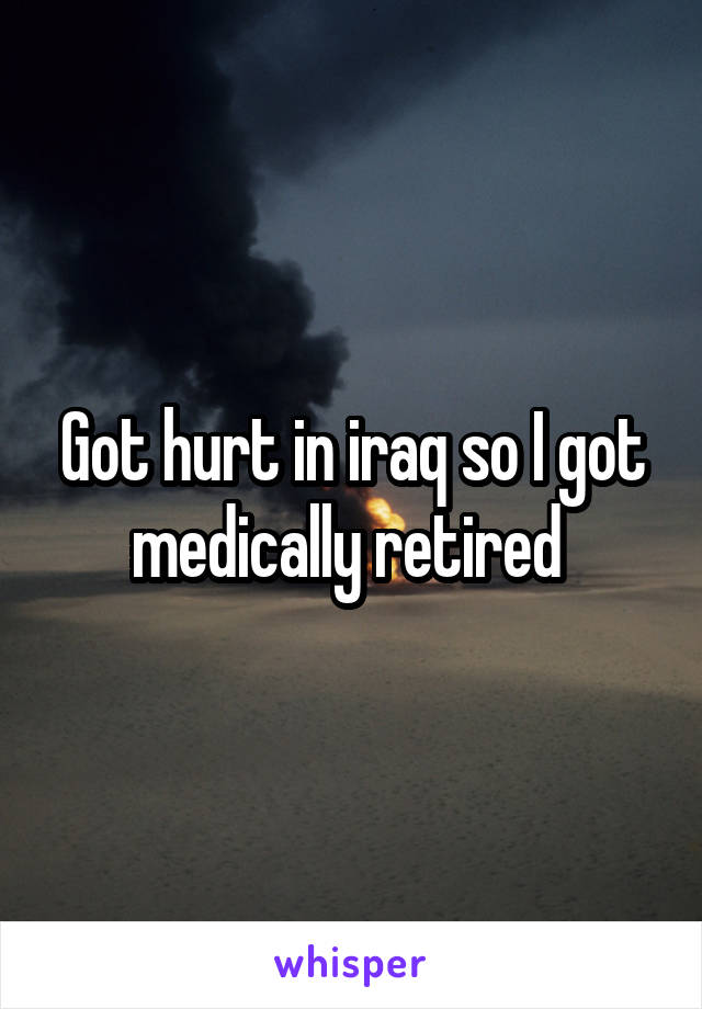 Got hurt in iraq so I got medically retired 
