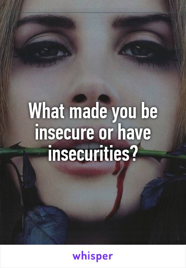 What made you be insecure or have insecurities?