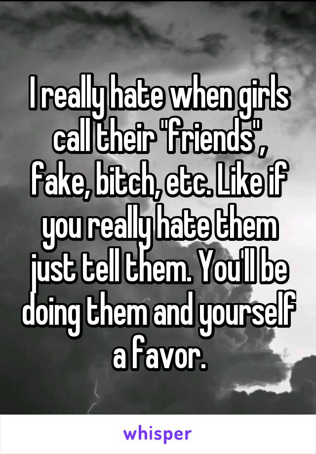 I really hate when girls call their "friends", fake, bitch, etc. Like if you really hate them just tell them. You'll be doing them and yourself a favor.
