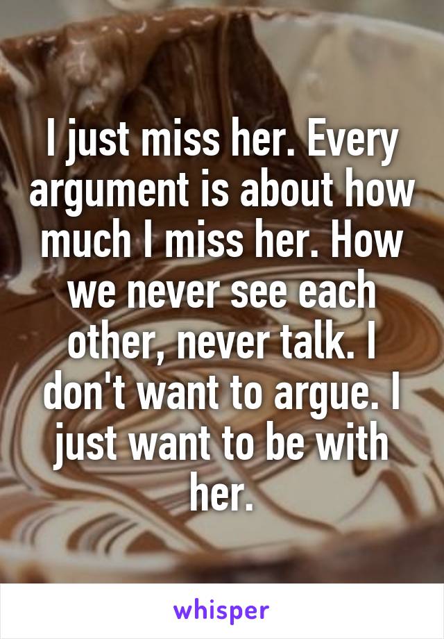 I just miss her. Every argument is about how much I miss her. How we never see each other, never talk. I don't want to argue. I just want to be with her.