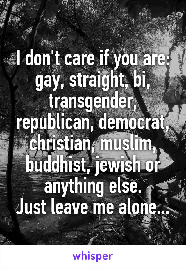 I don't care if you are:
gay, straight, bi, transgender, republican, democrat, christian, muslim, buddhist, jewish or anything else.
Just leave me alone...