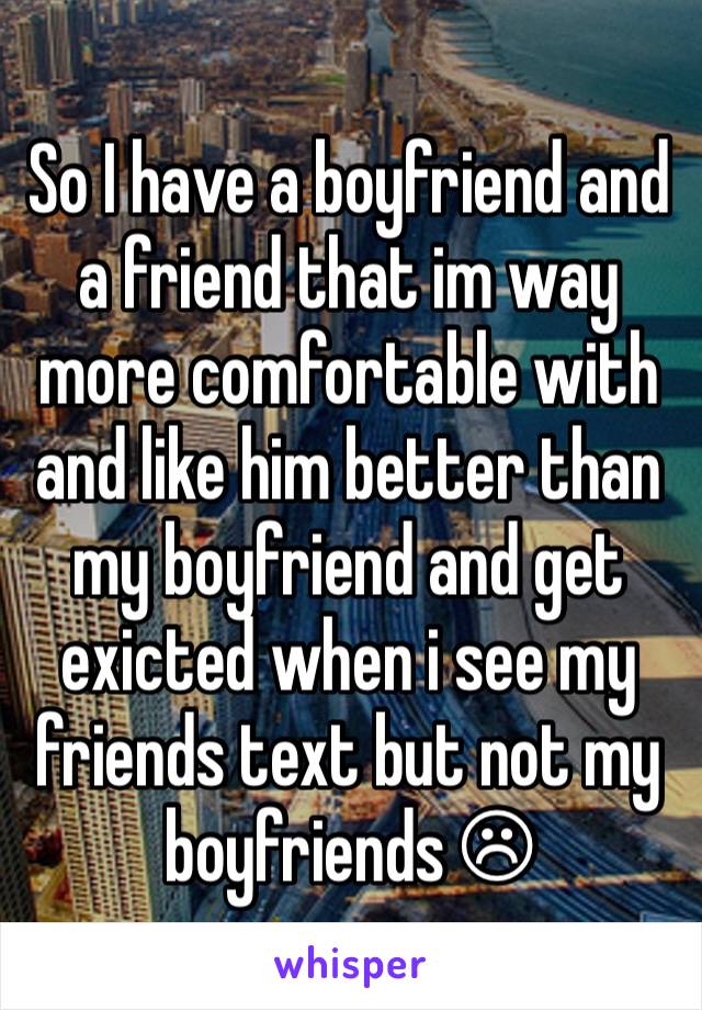 So I have a boyfriend and a friend that im way more comfortable with and like him better than my boyfriend and get exicted when i see my friends text but not my boyfriends ☹