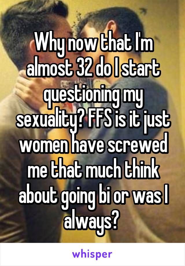 Why now that I'm almost 32 do I start questioning my sexuality? FFS is it just women have screwed me that much think about going bi or was I always? 