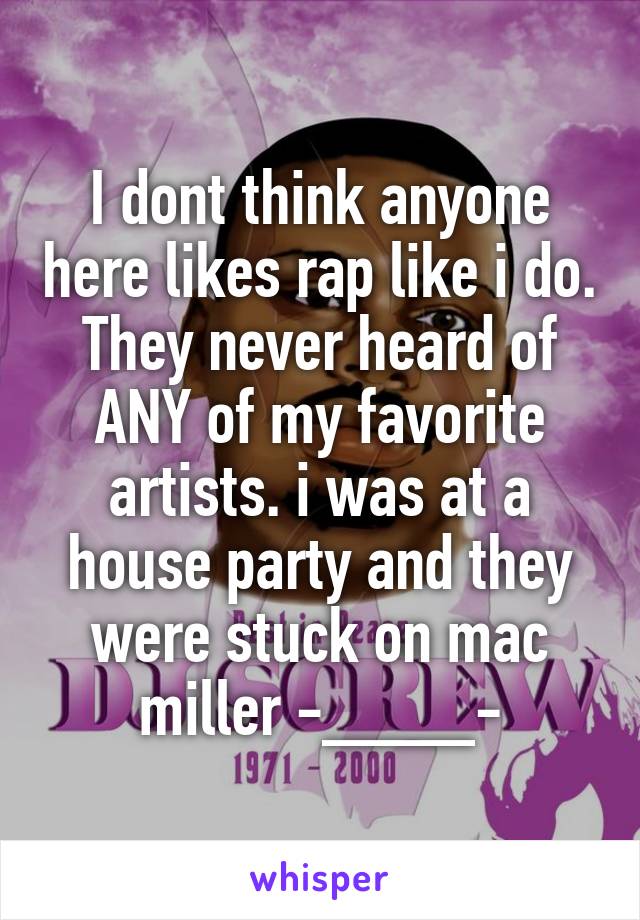 I dont think anyone here likes rap like i do. They never heard of ANY of my favorite artists. i was at a house party and they were stuck on mac miller -____-