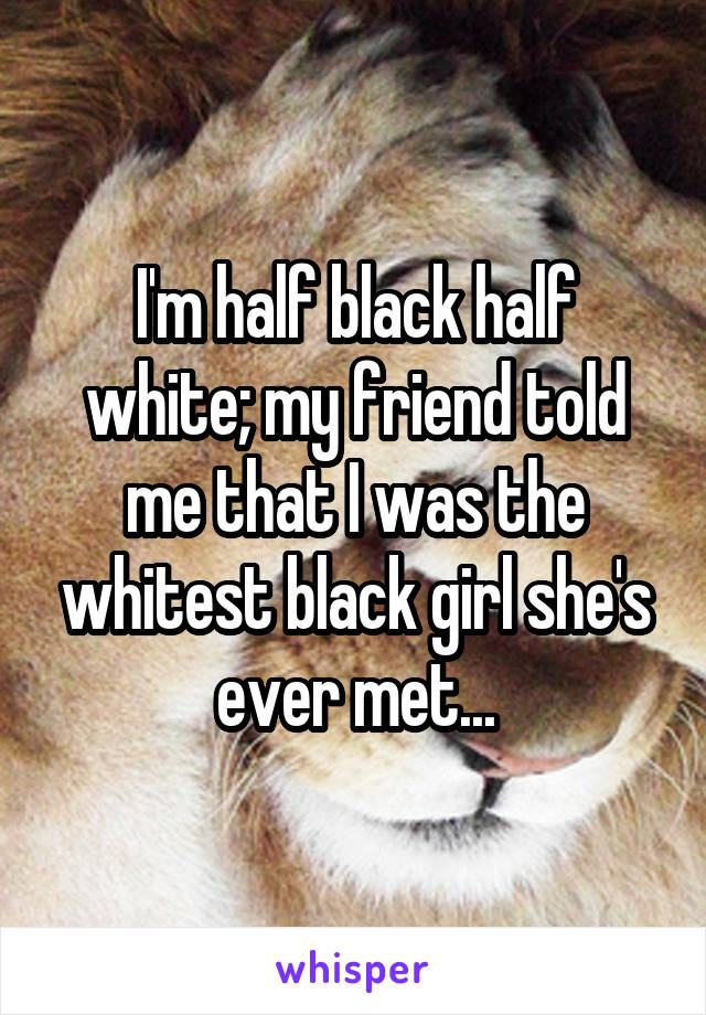 I'm half black half white; my friend told me that I was the whitest black girl she's ever met...