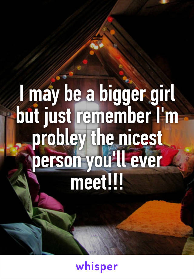I may be a bigger girl but just remember I'm probley the nicest person you'll ever meet!!!