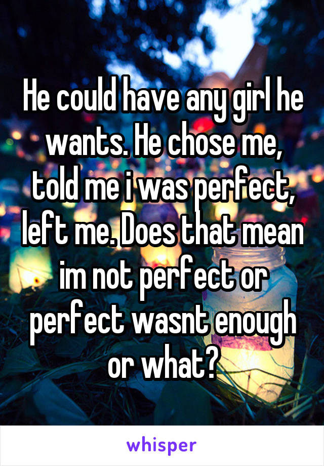 He could have any girl he wants. He chose me, told me i was perfect, left me. Does that mean im not perfect or perfect wasnt enough or what?
