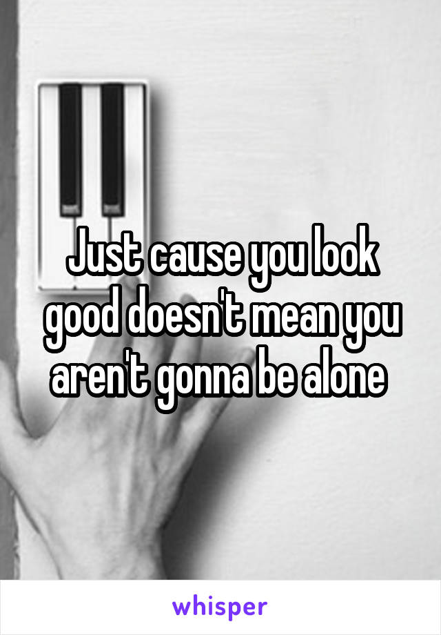 Just cause you look good doesn't mean you aren't gonna be alone 