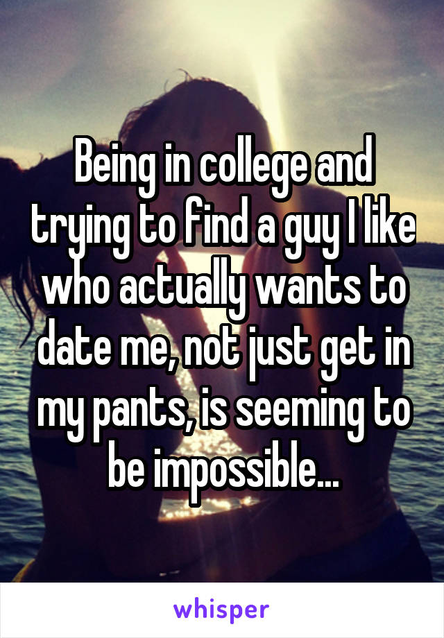Being in college and trying to find a guy I like who actually wants to date me, not just get in my pants, is seeming to be impossible...