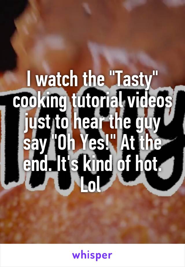 I watch the "Tasty" cooking tutorial videos just to hear the guy say "Oh Yes!" At the end. It's kind of hot. Lol 
