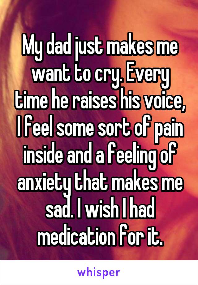 My dad just makes me want to cry. Every time he raises his voice, I feel some sort of pain inside and a feeling of anxiety that makes me sad. I wish I had medication for it.