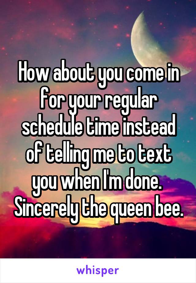 How about you come in for your regular schedule time instead of telling me to text you when I'm done.  Sincerely the queen bee.
