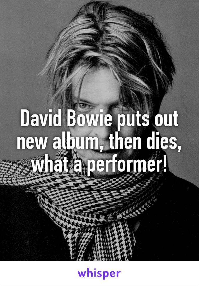 David Bowie puts out new album, then dies, what a performer!