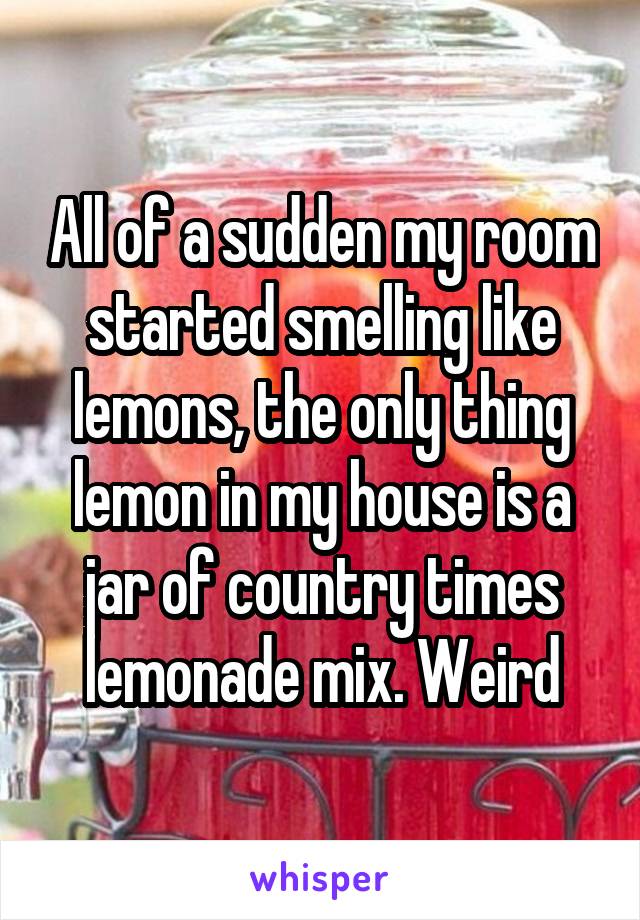 All of a sudden my room started smelling like lemons, the only thing lemon in my house is a jar of country times lemonade mix. Weird