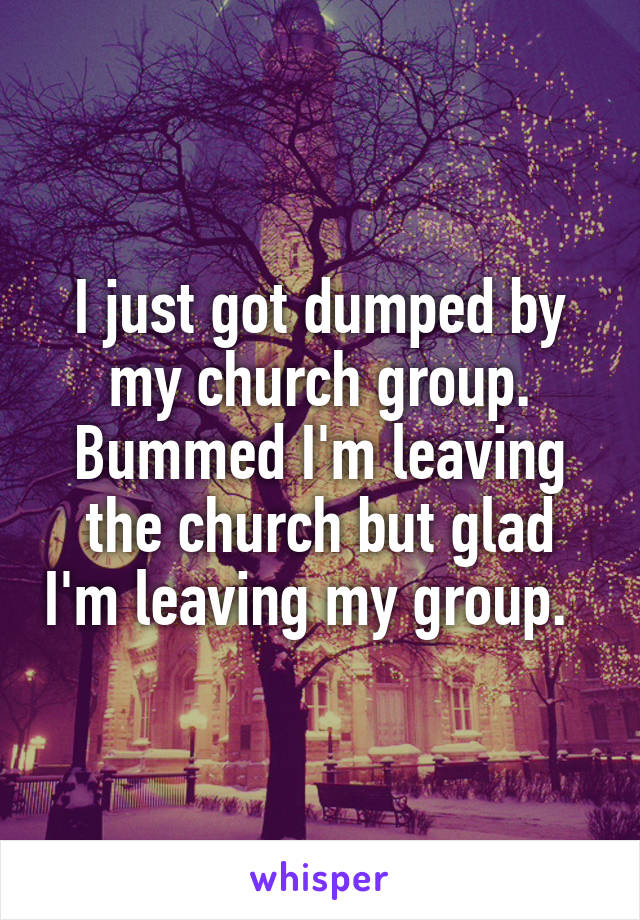 I just got dumped by my church group. Bummed I'm leaving the church but glad I'm leaving my group.  